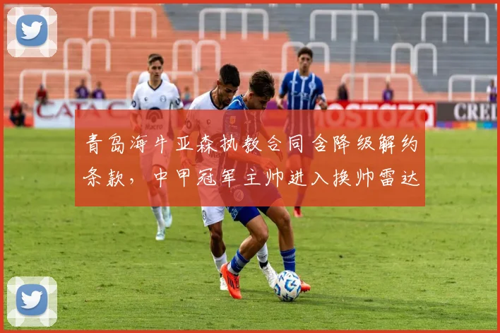青岛海牛亚森执教合同含降级解约条款,中甲冠军主帅进入换帅雷达
