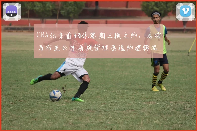 CBA北京首钢休赛期三换主帅,名宿马布里公开质疑管理层选帅逻辑混乱