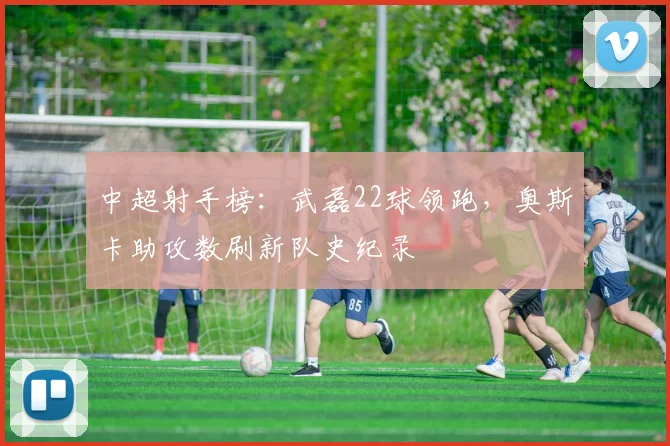 中超射手榜:武磊22球领跑,奥斯卡助攻数刷新队史纪录