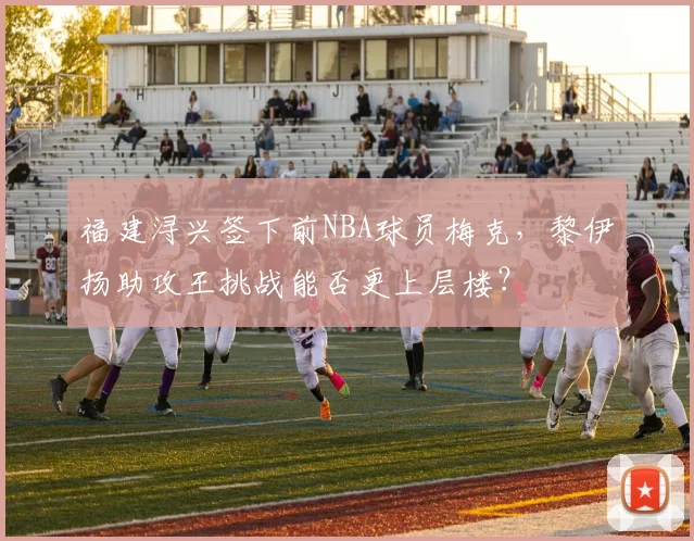 福建浔兴签下前NBA球员梅克，黎伊扬助攻王挑战能否更上层楼？