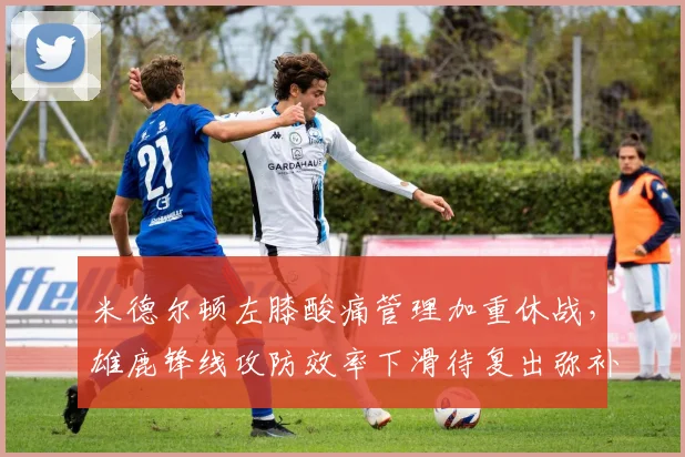 米德尔顿左膝酸痛管理加重休战,雄鹿锋线攻防效率下滑待复出弥补