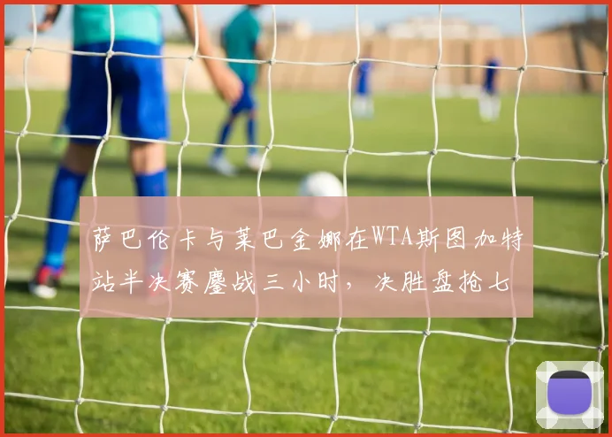 萨巴伦卡与莱巴金娜在WTA斯图加特站半决赛鏖战三小时,决胜盘抢七17-15