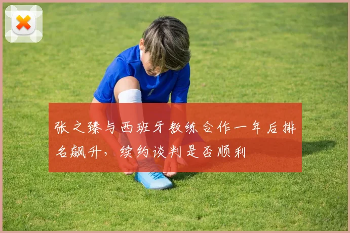 张之臻与西班牙教练合作一年后排名飙升，续约谈判是否顺利